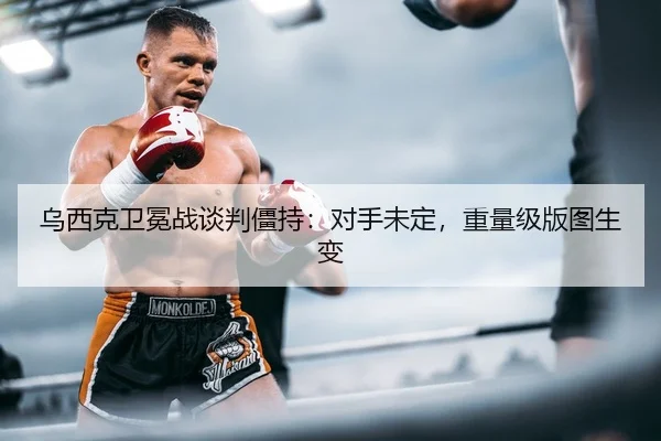 乌西克卫冕战谈判僵持：对手未定，重量级版图生变